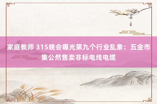 家庭教师 315晚会曝光第九个行业乱象：五金市集公然售卖非标电线电缆