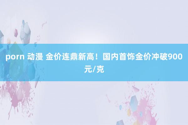 porn 动漫 金价连鼎新高！国内首饰金价冲破900元/克