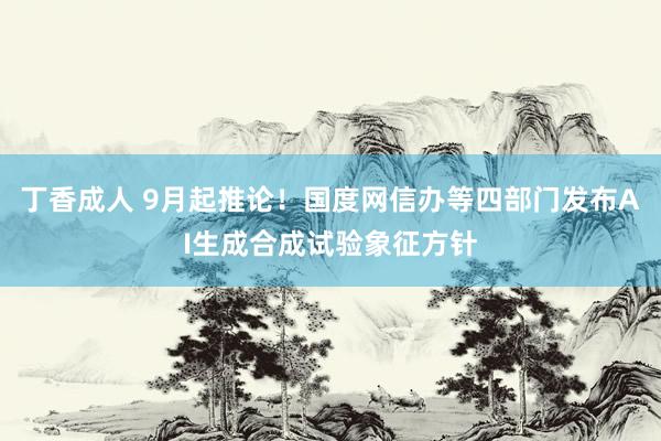 丁香成人 9月起推论！国度网信办等四部门发布AI生成合成试验象征方针