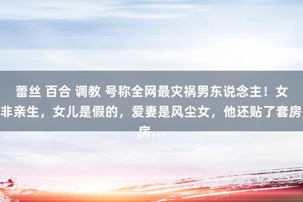 蕾丝 百合 调教 号称全网最灾祸男东说念主！女儿非亲生，女儿是假的，爱妻是风尘女，他还贴了套房…