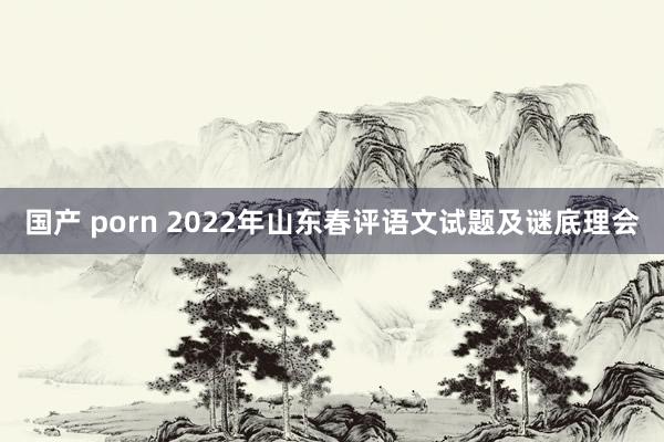国产 porn 2022年山东春评语文试题及谜底理会