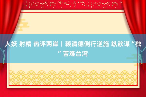 人妖 射精 热评两岸丨赖清德倒行逆施 纵欲谋“独”苦难台湾
