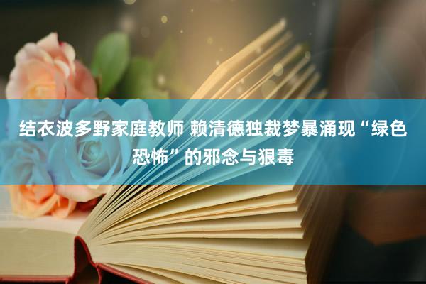 结衣波多野家庭教师 赖清德独裁梦暴涌现“绿色恐怖”的邪念与狠毒