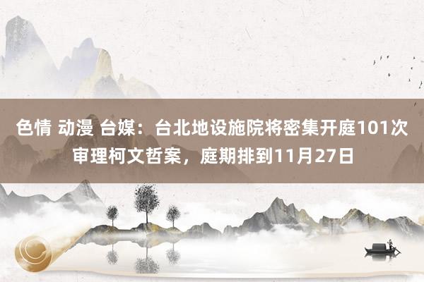 色情 动漫 台媒：台北地设施院将密集开庭101次审理柯文哲案，庭期排到11月27日