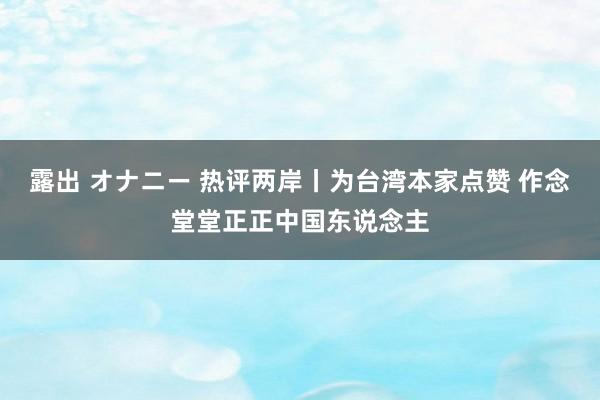 露出 オナニー 热评两岸丨为台湾本家点赞 作念堂堂正正中国东说念主