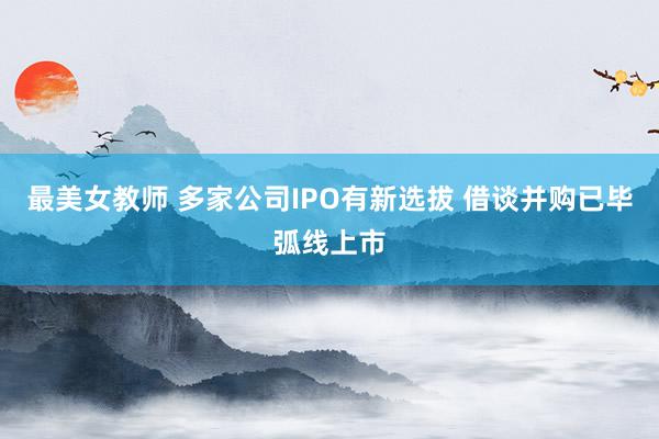 最美女教师 多家公司IPO有新选拔 借谈并购已毕弧线上市