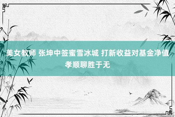 美女教师 张坤中签蜜雪冰城 打新收益对基金净值孝顺聊胜于无