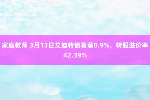 家庭教师 3月13日艾迪转债着落0.9%，转股溢价率42.39%
