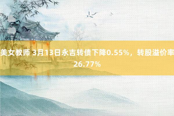 美女教师 3月13日永吉转债下降0.55%，转股溢价率26.77%