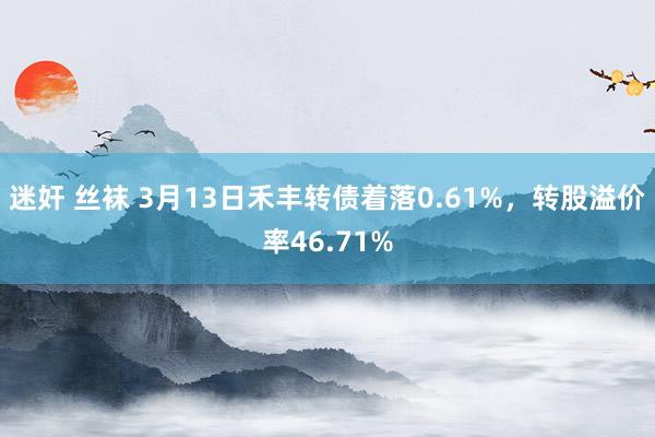 迷奸 丝袜 3月13日禾丰转债着落0.61%，转股溢价率46.71%