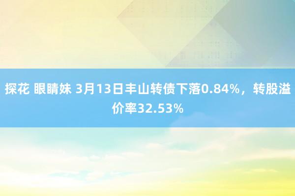 探花 眼睛妹 3月13日丰山转债下落0.84%，转股溢价率32.53%