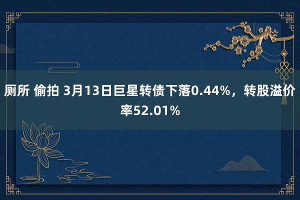 厕所 偷拍 3月13日巨星转债下落0.44%，转股溢价率52.01%