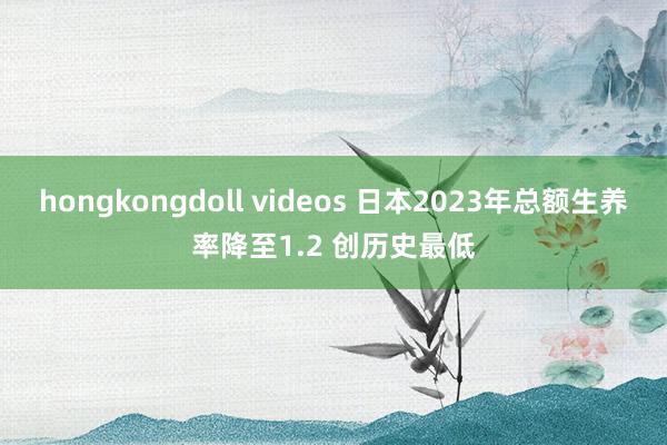 hongkongdoll videos 日本2023年总额生养率降至1.2 创历史最低