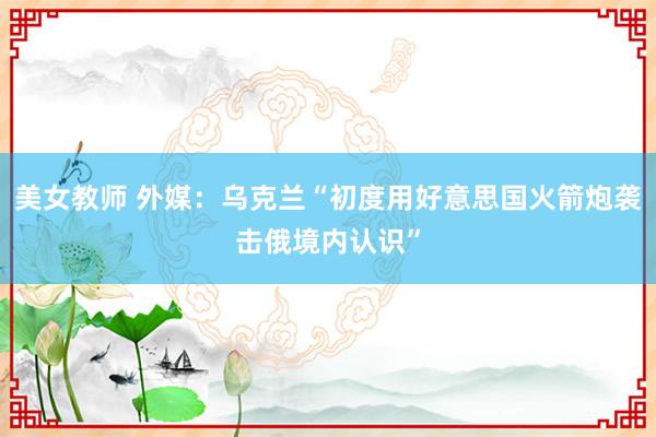 美女教师 外媒：乌克兰“初度用好意思国火箭炮袭击俄境内认识”