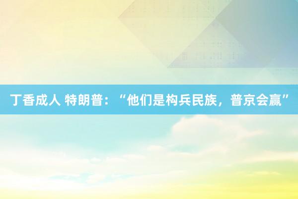 丁香成人 特朗普：“他们是构兵民族，普京会赢”