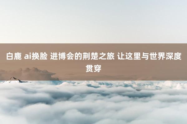 白鹿 ai换脸 进博会的荆楚之旅 让这里与世界深度贯穿