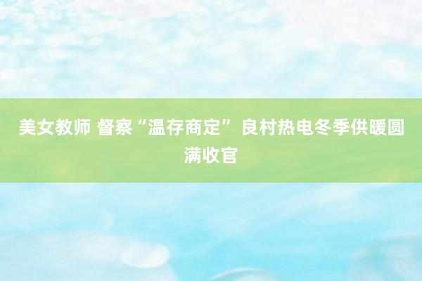 美女教师 督察“温存商定” 良村热电冬季供暖圆满收官