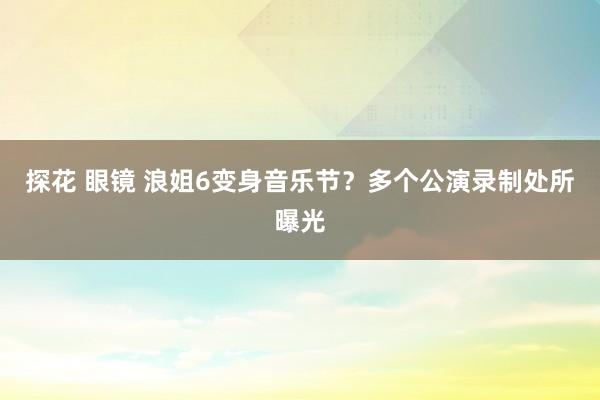 探花 眼镜 浪姐6变身音乐节？多个公演录制处所曝光