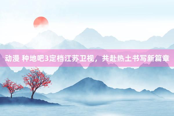 动漫 种地吧3定档江苏卫视，共赴热土书写新篇章