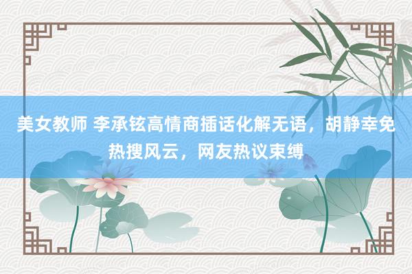 美女教师 李承铉高情商插话化解无语，胡静幸免热搜风云，网友热议束缚