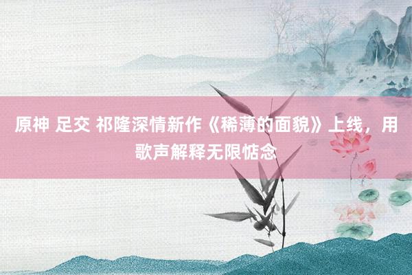 原神 足交 祁隆深情新作《稀薄的面貌》上线，用歌声解释无限惦念