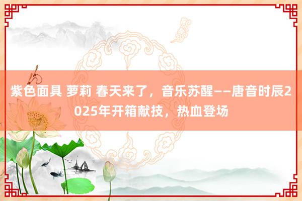 紫色面具 萝莉 春天来了，音乐苏醒——唐音时辰2025年开箱献技，热血登场