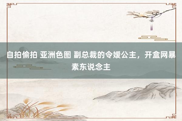 自拍偷拍 亚洲色图 副总裁的令嫒公主，开盒网暴素东说念主