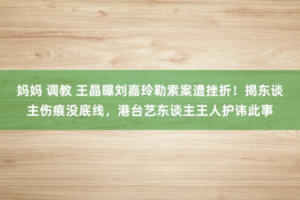 妈妈 调教 王晶曝刘嘉玲勒索案遭挫折！揭东谈主伤痕没底线，港台艺东谈主王人护讳此事