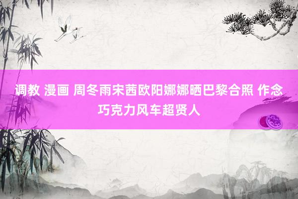 调教 漫画 周冬雨宋茜欧阳娜娜晒巴黎合照 作念巧克力风车超贤人