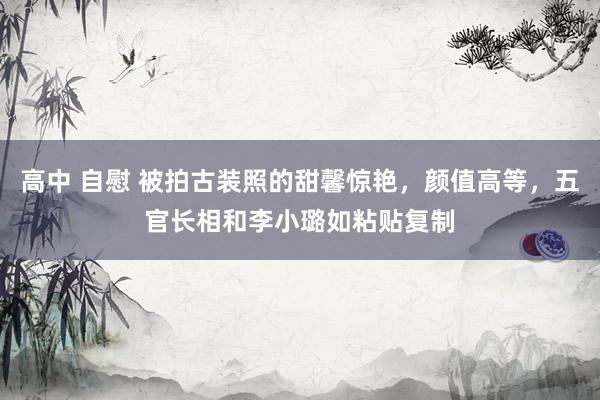 高中 自慰 被拍古装照的甜馨惊艳，颜值高等，五官长相和李小璐如粘贴复制