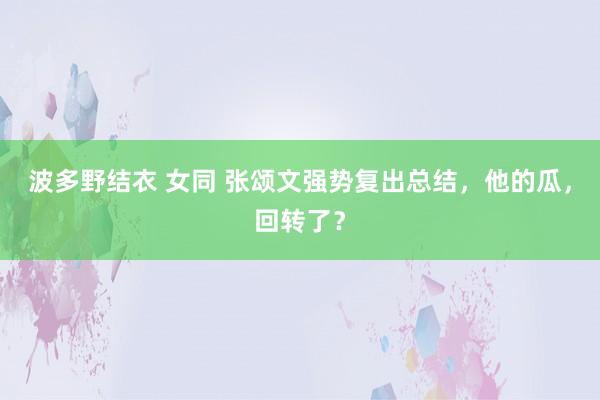 波多野结衣 女同 张颂文强势复出总结，他的瓜，回转了？