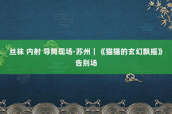 丝袜 内射 导筒现场·苏州｜《猫猫的玄幻飘摇》告别场