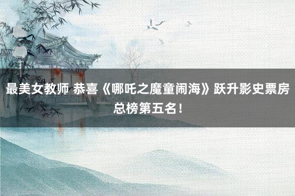 最美女教师 恭喜《哪吒之魔童闹海》跃升影史票房总榜第五名！