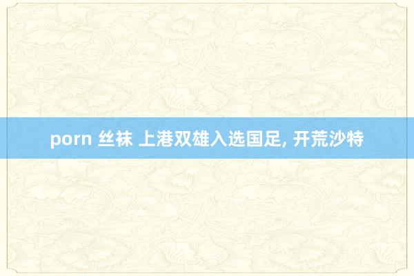 porn 丝袜 上港双雄入选国足， 开荒沙特