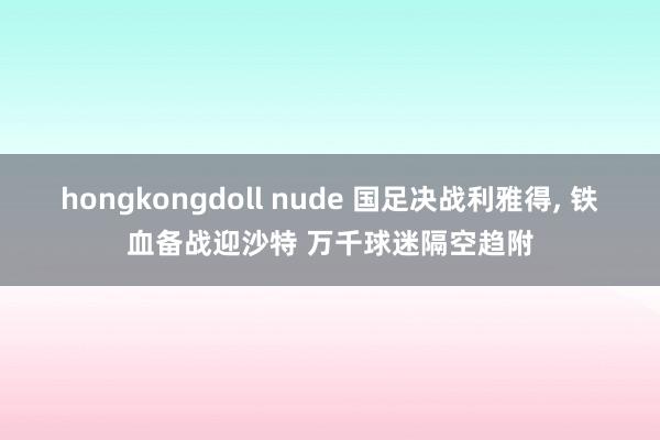 hongkongdoll nude 国足决战利雅得， 铁血备战迎沙特 万千球迷隔空趋附