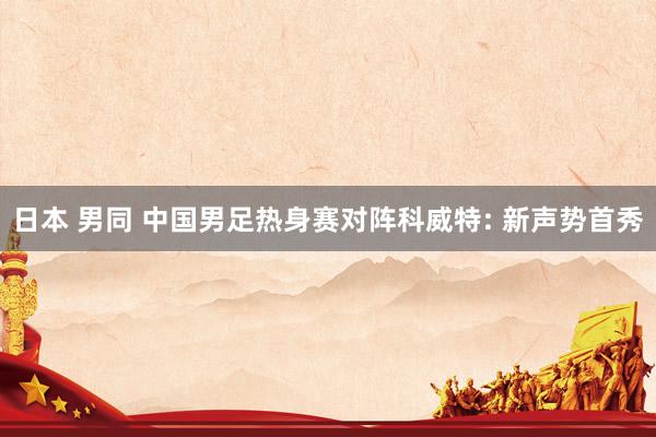 日本 男同 中国男足热身赛对阵科威特: 新声势首秀