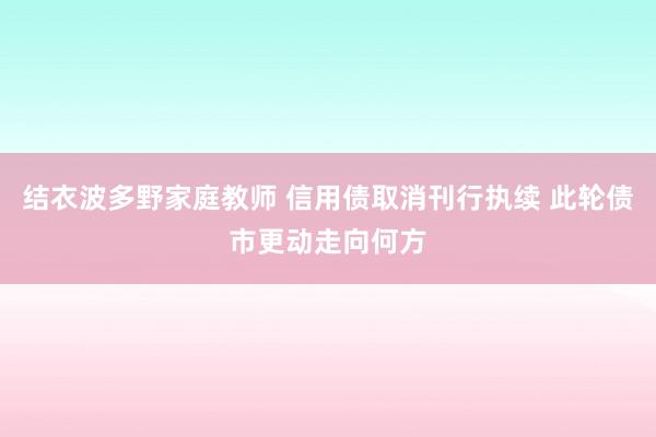 结衣波多野家庭教师 信用债取消刊行执续 此轮债市更动走向何方