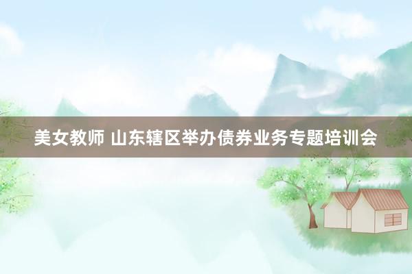 美女教师 山东辖区举办债券业务专题培训会