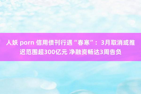 人妖 porn 信用债刊行遇“春寒”：3月取消或推迟范围超300亿元 净融资畅达3周告负