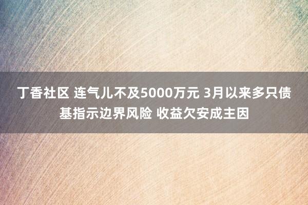 丁香社区 连气儿不及5000万元 3月以来多只债基指示边界风险 收益欠安成主因