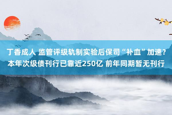 丁香成人 监管评级轨制实验后保司“补血”加速？本年次级债刊行已靠近250亿 前年同期暂无刊行
