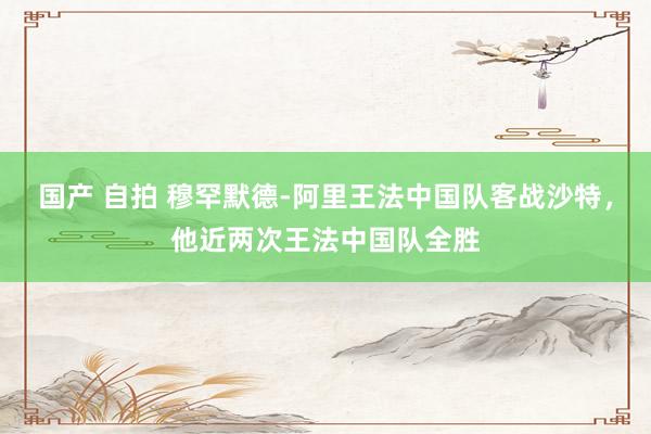 国产 自拍 穆罕默德-阿里王法中国队客战沙特，他近两次王法中国队全胜