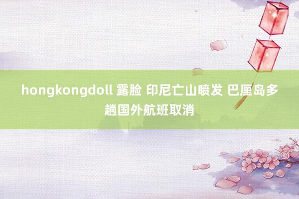 hongkongdoll 露脸 印尼亡山喷发 巴厘岛多趟国外航班取消