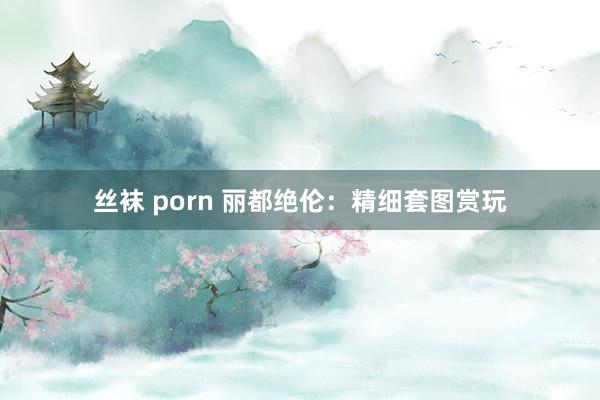 丝袜 porn 丽都绝伦：精细套图赏玩