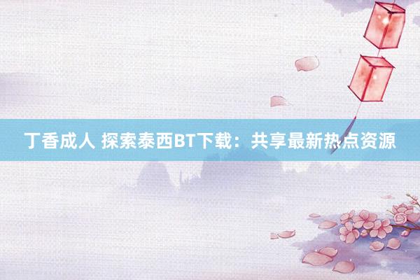 丁香成人 探索泰西BT下载：共享最新热点资源
