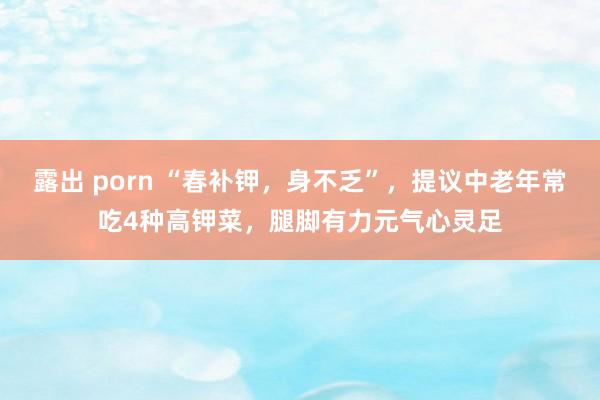 露出 porn “春补钾，身不乏”，提议中老年常吃4种高钾菜，腿脚有力元气心灵足