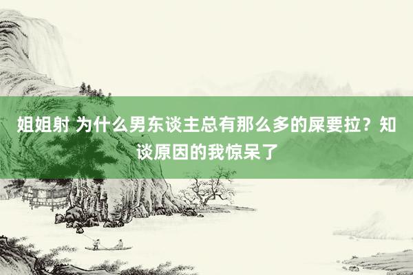 姐姐射 为什么男东谈主总有那么多的屎要拉？知谈原因的我惊呆了