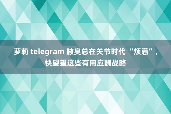 萝莉 telegram 腋臭总在关节时代 “烦懑”，快望望这些有用应酬战略