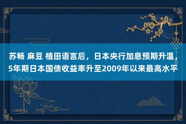 苏畅 麻豆 植田语言后，日本央行加息预期升温，5年期日本国债收益率升至2009年以来最高水平