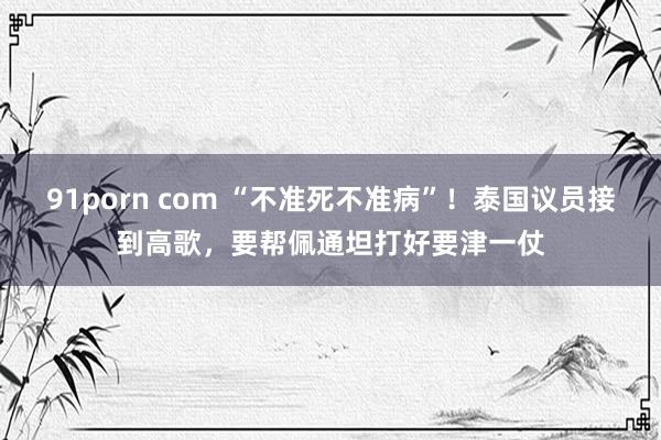 91porn com “不准死不准病”！泰国议员接到高歌，要帮佩通坦打好要津一仗